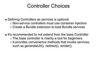 Controller Choices

Defining Controllers as services is optional
   Non-service controllers must use container injection
   Create a Bundle extension to load Bundle services

It's recommended to not extend from the base Controller
     The base controller is mainly a tool for beginners
     It provides convenience methods that invoke services,
     such as generateUrl(), redirect(), render()
 