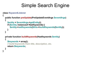 Simple Search Engine
class KeywordListener
{
  public function preUpdate(PreUpdateEventArgs $eventArgs)
  {
    $entity = $eventArgs->getEntity();
    if ($entity instanceof HasKeywords) {
        $entity->setKeywords($this->buildKeywords($entity));
    }
  }

    private function buildKeywords(HasKeywords $entity)
    {
      $keywords = array();
      // build keywords from title, description, etc.
      return $keywords;
    }
}
 