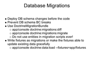Database Migrations

Deploy DB schema changes before the code
Prevent DB schema BC breaks
Use DoctrineMigrationBundle
   app/console doctrine:migrations:diff
   app/console doctrine:migrations:migrate
   Do not use entities in migration scripts ever!
Write fixtures as migrations or make the fixtures able to
update existing data gracefully
   app/console doctrine:data:load --fixtures=app/fixtures
 