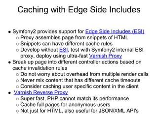 Caching with Edge Side Includes

Symfony2 provides support for Edge Side Includes (ESI)
   Proxy assembles page from snippets of HTML
   Snippets can have different cache rules
   Develop without ESI, test with Symfony2 internal ESI
   proxy, deploy using ultra-fast Varnish Proxy
Break up page into different controller actions based on
cache invalidation rules
   Do not worry about overhead from multiple render calls
   Never mix content that has different cache timeouts
   Consider caching user specific content in the client
 Varnish Reverse Proxy
   Super fast, PHP cannot match its performance
   Cache full pages for anonymous users
   Not just for HTML, also useful for JSON/XML API's
 