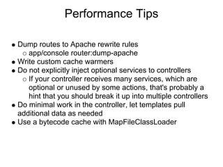 Performance Tips

Dump routes to Apache rewrite rules
   app/console router:dump-apache
Write custom cache warmers
Do not explicitly inject optional services to controllers
   If your controller receives many services, which are
   optional or unused by some actions, that's probably a
   hint that you should break it up into multiple controllers
Do minimal work in the controller, let templates pull
additional data as needed
Use a bytecode cache with MapFileClassLoader
 