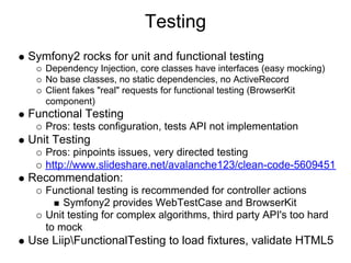 Testing
Symfony2 rocks for unit and functional testing
   Dependency Injection, core classes have interfaces (easy mocking)
   No base classes, no static dependencies, no ActiveRecord
   Client fakes "real" requests for functional testing (BrowserKit
   component)
Functional Testing
   Pros: tests configuration, tests API not implementation
Unit Testing
   Pros: pinpoints issues, very directed testing
   http://www.slideshare.net/avalanche123/clean-code-5609451
Recommendation:
   Functional testing is recommended for controller actions
       Symfony2 provides WebTestCase and BrowserKit
   Unit testing for complex algorithms, third party API's too hard
   to mock
Use LiipFunctionalTesting to load fixtures, validate HTML5
 