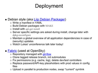 Deployment

Debian style (aka Liip Debian Packager)
   Write a manifest in YAML
   Build Debian packages with MAKE
   Install with apt-get install
   Server specific settings are asked during install, change later with
   dpkg-reconfigure
   Maintain a global overview of all application dependencies in case of
   (security) updates
   Watch Lukas' unconference talk later today!

Fabric (used at OpenSky)
   Repository managed with git-flow
   Clone tagged release branch, init submodules
   Fix permissions (e.g. cache, log), delete dev/test controllers
   Replace password/API-key placeholders with prod values in config
   files
   Upload in parallel to production nodes, swap "current" symlink
 