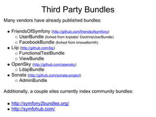 Third Party Bundles
Many vendors have already published bundles:

   FriendsOfSymfony (http://github.com/friendsofsymfony)
       UserBundle (forked from knplabs' DoctrineUserBundle)
       FacebookBundle (forked from kriswallsmith)
   Liip (http://github.com/liip)
       FunctionalTestBundle
       ViewBundle
   OpenSky (http://github.com/opensky)
       LdapBundle
   Sonata (http://github.com/sonata-project)
       AdminBundle

Additionally, a couple sites currently index community bundles:

   http://symfony2bundles.org/
   http://symfohub.com/
 