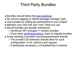 Third Party Bundles

Bundles should follow the best practices
No version-tagging or official package manager (yet)
Use bundles by adding git submodules to your project
Maintain your own fork and "own" what you use
Not all bundles are equally maintained
   Symfony2 API changes => broken bundles
   If you track symfony/symfony, learn to migrate bundles
Avoid rewriting a bundle's services/parameters directly
   The bundle's DI extension should allow for such
   configuration; if not, submit a pull request
   If absolutely necessary, a CompilerPass is cleaner
 