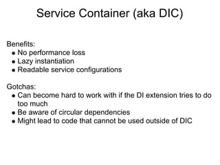 Service Container (aka DIC)

Benefits:
   No performance loss
   Lazy instantiation
   Readable service configurations

Gotchas:
   Can become hard to work with if the DI extension tries to do
   too much
   Be aware of circular dependencies
   Might lead to code that cannot be used outside of DIC
 
