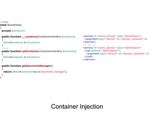 <?php
class SomeClass
{
  private $container;

    public function __construct(ContainerInterface $container)    <service id="some_service" class="SomeClass">
    {                                                              <argument type="service" id="service_container" />
      $this->container = $container;                              </service>
    }                                                             <!-- or -->
     // or                                                        <service id="some_service" class="SomeClass">
    public function setContainer(ContainerInterface $container)    <call method="setContainer">
    {                                                               <argument type="service" id="service_container" />
      $this->container = $container;                               </call>
    }                                                             </service>

    public function getDocumentManager()
    {
      return $this->container->get('document_manager');
    }
}




                                           Container Injection
 