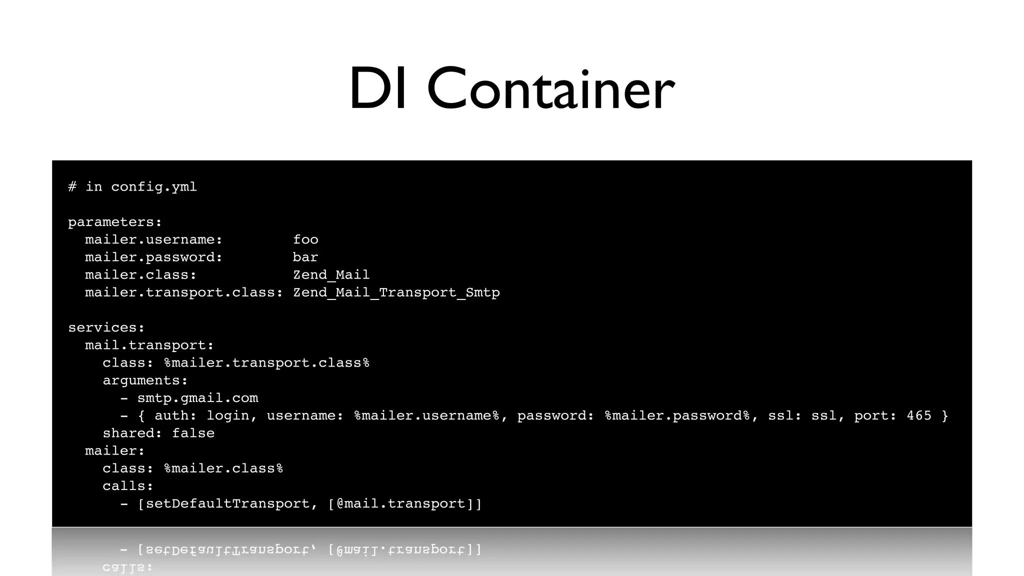 DI Container
# in config.yml

parameters:
  mailer.username:          foo
  mailer.password:          bar
  mailer.class:             Zend_Mail
  mailer.transport.class:   Zend_Mail_Transport_Smtp

services:
  mail.transport:
    class: %mailer.transport.class%
    arguments:
      - smtp.gmail.com
      - { auth: login, username: %mailer.username%, password: %mailer.password%, ssl: ssl, port: 465 }
    shared: false
  mailer:
    class: %mailer.class%
    calls:
      - [setDefaultTransport, [@mail.transport]]
 