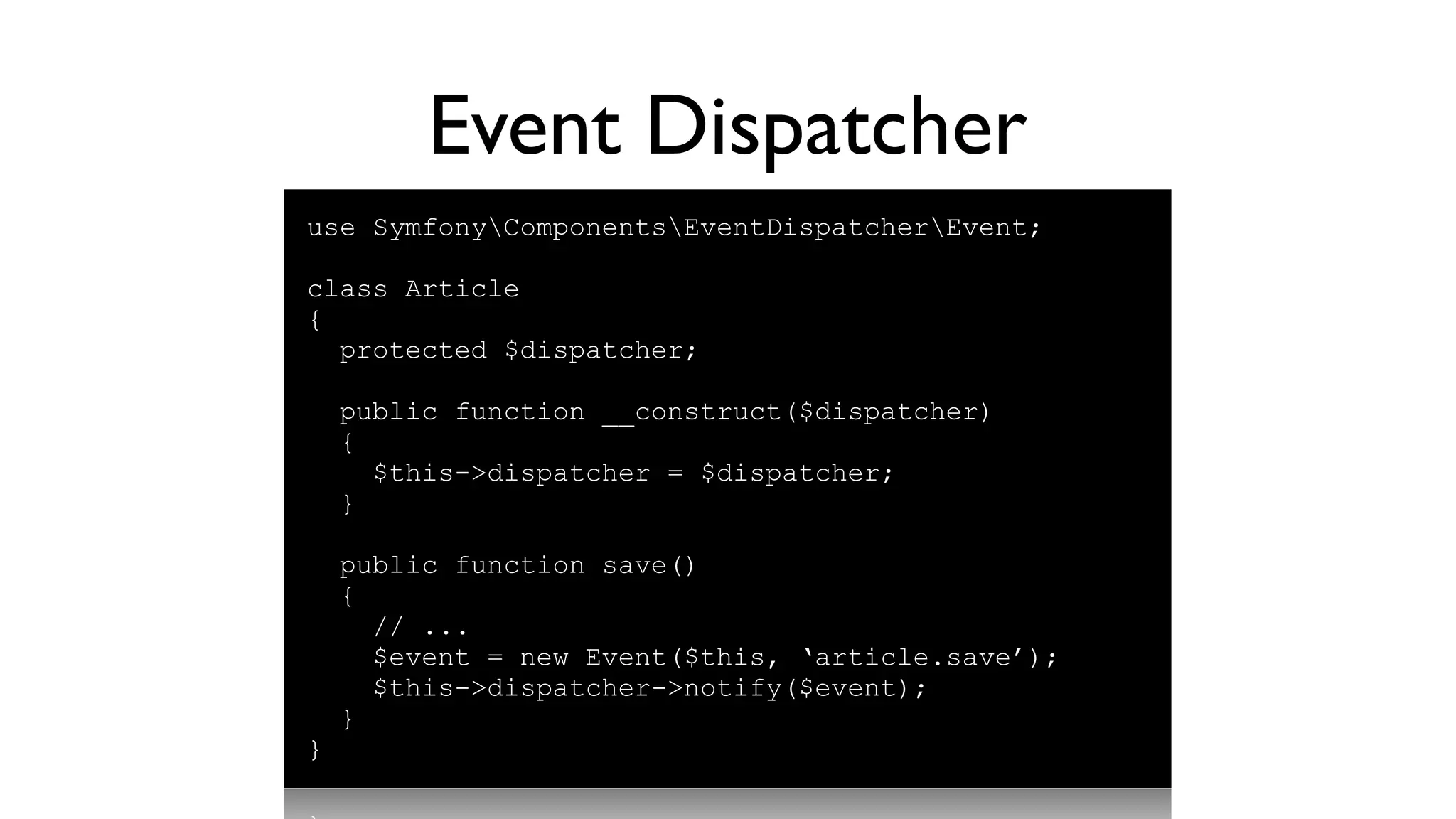 Event Dispatcher
use SymfonyComponentsEventDispatcherEvent;

class Article
{
  protected $dispatcher;

    public function __construct($dispatcher)
    {
      $this->dispatcher = $dispatcher;
    }

    public function save()
    {
      // ...
      $event = new Event($this, ‘article.save’);
      $this->dispatcher->notify($event);
    }
}
 