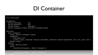 DI Container
# in config.yml

parameters:
  mailer.username:          foo
  mailer.password:          bar
  mailer.class:             Zend_Mail
  mailer.transport.class:   Zend_Mail_Transport_Smtp

services:
  mail.transport:
    class: %mailer.transport.class%
    arguments:
      - smtp.gmail.com
      - { auth: login, username: %mailer.username%, password: %mailer.password%, ssl: ssl, port: 465 }
    shared: false
  mailer:
    class: %mailer.class%
    calls:
      - [setDefaultTransport, [@mail.transport]]
 