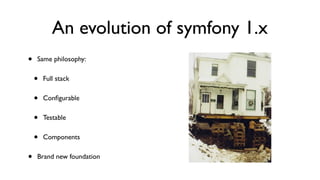 An evolution of symfony 1.x
•   Same philosophy:


    •   Full stack


    •   Conﬁgurable


    •   Testable


    •   Components


•   Brand new foundation
 