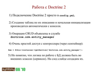 Работа с  Doctrine 2 1) Подключение  Doctrine 2  просто в  config.yml .  2) Создание таблиц по их описанию и начальная инициализация производится автоматически с консоли. 3) Операции  CRUD  объявлены в службе  doctrine.orm.entity_manager 4) Очень простой доступ с контроллера (через контейнер): $em = $this->container->getService('doctrine.orm.entity_manager'); 5)  Но понятно, что логика по работе с БД должна быть во внешних классах (сервисах). На след слайде создадим их. 