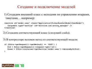 Создание и подключение моделей 1) Создадим внешний класс с методами по управлению юзерами, тикетами, .. например: <service id="model.user" class="Application\TickerBundle\Model\UserModel"> <argument type="service" id="doctrine.orm.entity_manager" /> </service> 2)  Создадим соответствующий класс (следущий слайд). 3) В контроллере вызовем метод из соответствующей модели: if ($this->getRequest()->getMethod() == 'POST') { $id =  $this->getRequest()->request->get('id') ; $user = $this->container->getService('model.user')->deleteById( $id ); } 