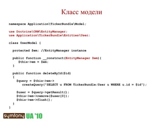 Класс модели namespace Application\TickerBundle\Model; use Doctrine\ORM\EntityManager; use Application\TickerBundle\Entities\User; class UserModel { protected $em; //EntityManager instance public function __construct( EntityManager $em ){ $this->em = $em; } public function deleteById($id) {  $query = $this->em-> createQuery("SELECT u FROM TickerBundle:User u WHERE u.id = $id"); $user = $query->getResult(); $this->em->remove($user[0]); $this->em->flush(); } } 