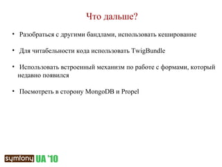 Что дальше? Разобраться с другими бандлами, использовать кеширование Для читабельности кода использовать  TwigBundle Использовать встроенный механизм по работе с формами, который недавно появился Посмотреть в сторону  MongoDB  и  Propel 