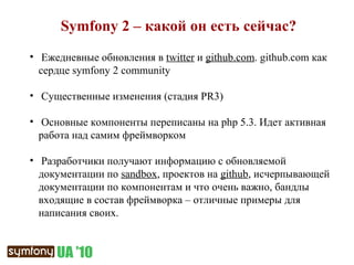 Symfony 2 –  какой он есть сейчас? Ежедневные обновления в  twitter   и  github.com . github . com  как сердце  symfony 2 community Существенные изменения (стадия  PR3 ) Основные компоненты переписаны на  php 5.3.  Идет активная работа над самим фреймворком Разработчики получают информацию с обновляемой документации по  sandbox ,  проектов на  github , исчерпывающей документации по компонентам   и что очень важно, бандлы входящие в состав фреймворка – отличные примеры для написания своих. 