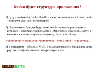 Какая будет структура приложения? 1)  Будут два бандла:  TickerBundle –  ядро тикет-системы и  GuardBundle –  контроль доступа (авторизация) 2)  Независимые бандлы будут взаимодействовать через механизм сервисов и внедрение зависимостей ( Dependency Injection ) .  Доступ к внешним классам получаем, например, через контейнер:   $user=$this->container->getService('model.user')->getById( …) 3)  В остальном – обычный  MVC.  Только для каждого бандла все свое: роутинг, конфиги, модели, контроллеры, виды 