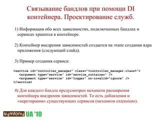 Связывание бандлов при помощи  DI  контейнера. Проектирование служб. 1)  Информация обо всех зависимостях, подключенных бандлах и сервисах хранится в контейнере. 2)  Контейнер внедрения зависимостей создается на этапе создания ядра приложения (следующий слайд). 3)  Пример создания сервиса: <service id="controller_manager" class="%controller_manager.class%"> <argument type="service" id="service_container" /> <argument type="service" id="logger" on-invalid="ignore" /> </service> 4)  Для каждого бандла предусмотрен механизм расширения контейнера внедрения зависимостей. То есть добавления и «перетирания» существующих сервисов (механизм  extensions ). 