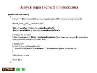Запуск ядра ( kernel )   приложения public function boot() { if (true === $this->booted) {throw new \LogicException('The kernel is already booted.');} require_once __DIR__.'/bootstrap.php'; $this->bundles = $this->registerBundles(); $this->bundleDirs = $this->registerBundleDirs(); // initialize the container $this->container = $this->initializeContainer();   //  сразу же создаем  DI  контейнер $this->container->setService('kernel', $this); // boot bundles foreach ($this->bundles as $bundle) { $bundle->boot( $this->container );   //  основное внедрение зависимостей } $this->booted = true; return $this; } 
