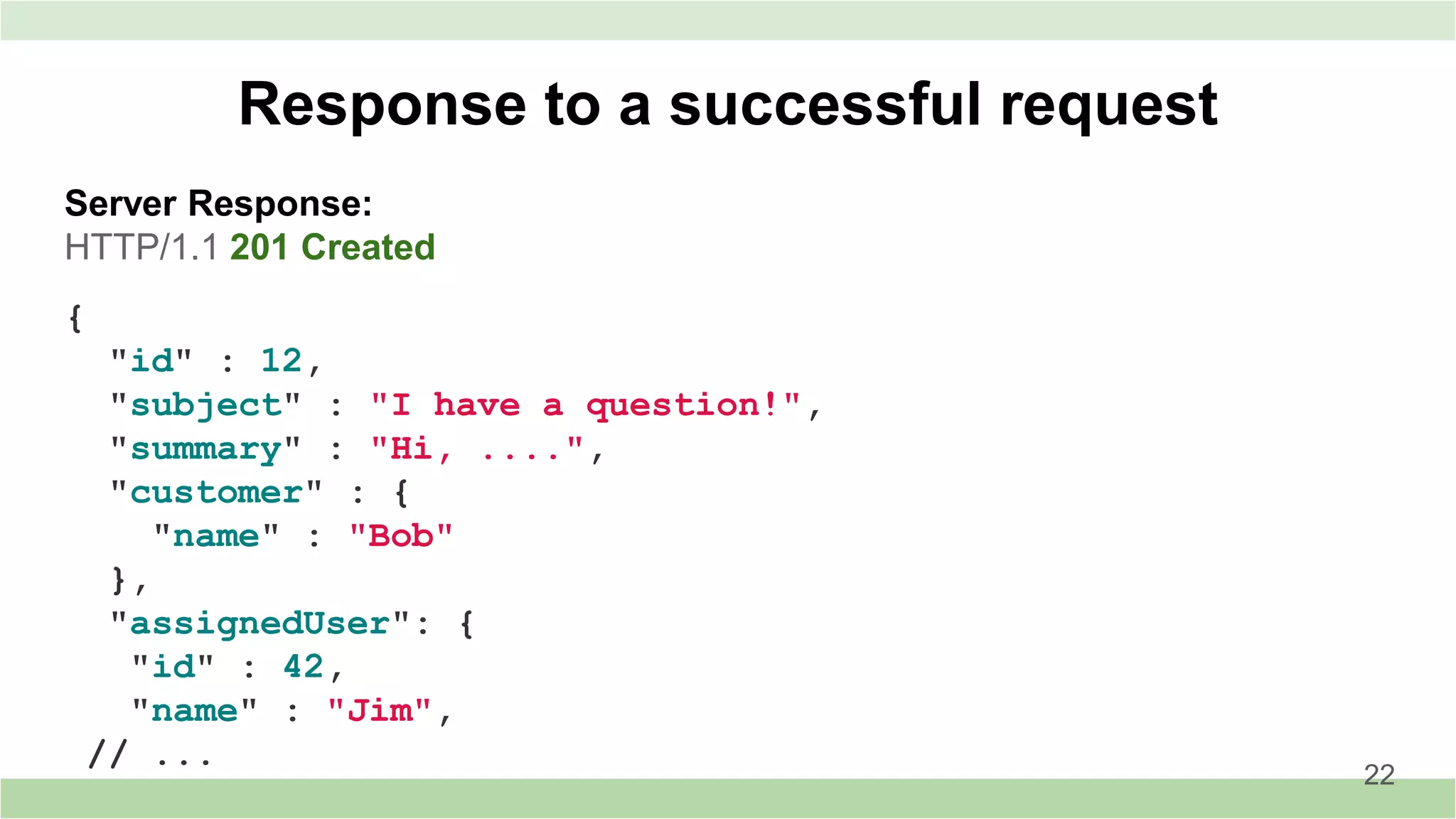 Server Response:
HTTP/1.1 201 Created
Response to a successful request
22
{
"id" : 12,
"subject" : "I have a question!",
"summary" : "Hi, ....",
"customer" : {
"name" : "Bob"
},
"assignedUser": {
"id" : 42,
"name" : "Jim",
// ...
 