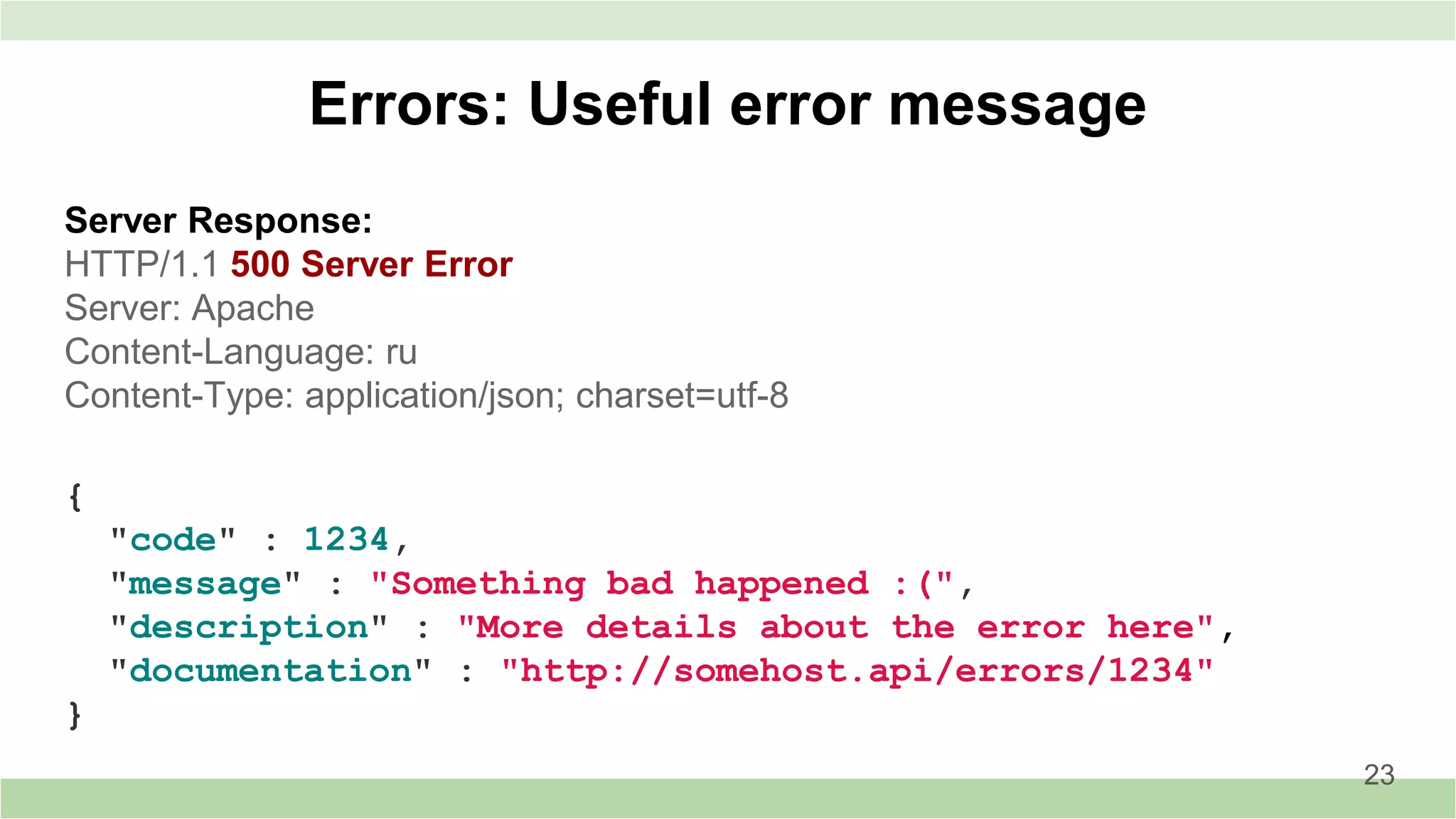 Server Response:
HTTP/1.1 500 Server Error
Server: Apache
Content-Language: ru
Content-Type: application/json; charset=utf-8
Errors: Useful error message
23
{
"code" : 1234,
"message" : "Something bad happened :(",
"description" : "More details about the error here",
"documentation" : "http://somehost.api/errors/1234"
}
 