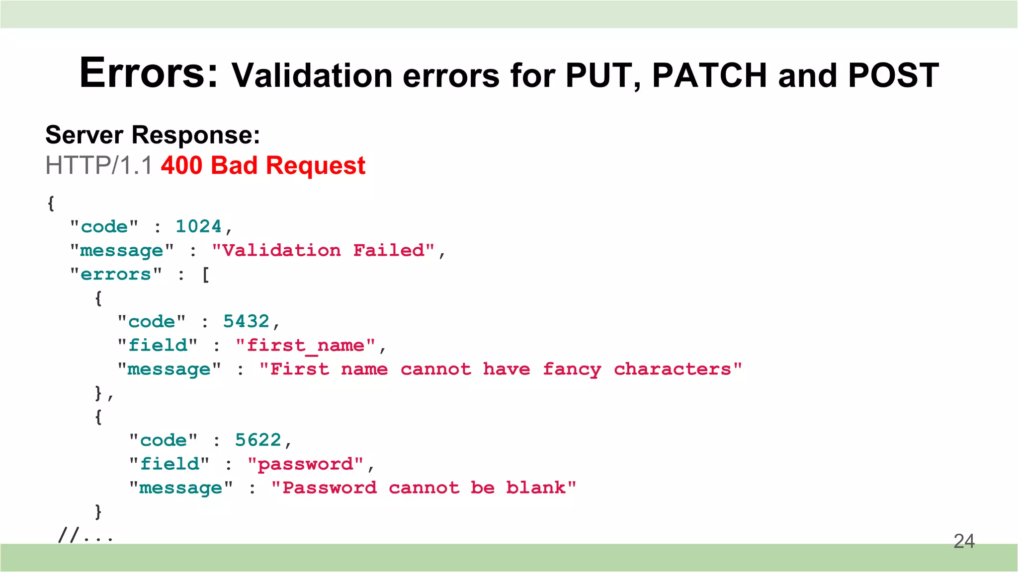 Server Response:
HTTP/1.1 400 Bad Request
Errors: Validation errors for PUT, PATCH and POST
24
{
"code" : 1024,
"message" : "Validation Failed",
"errors" : [
{
"code" : 5432,
"field" : "first_name",
"message" : "First name cannot have fancy characters"
},
{
"code" : 5622,
"field" : "password",
"message" : "Password cannot be blank"
}
//...
 