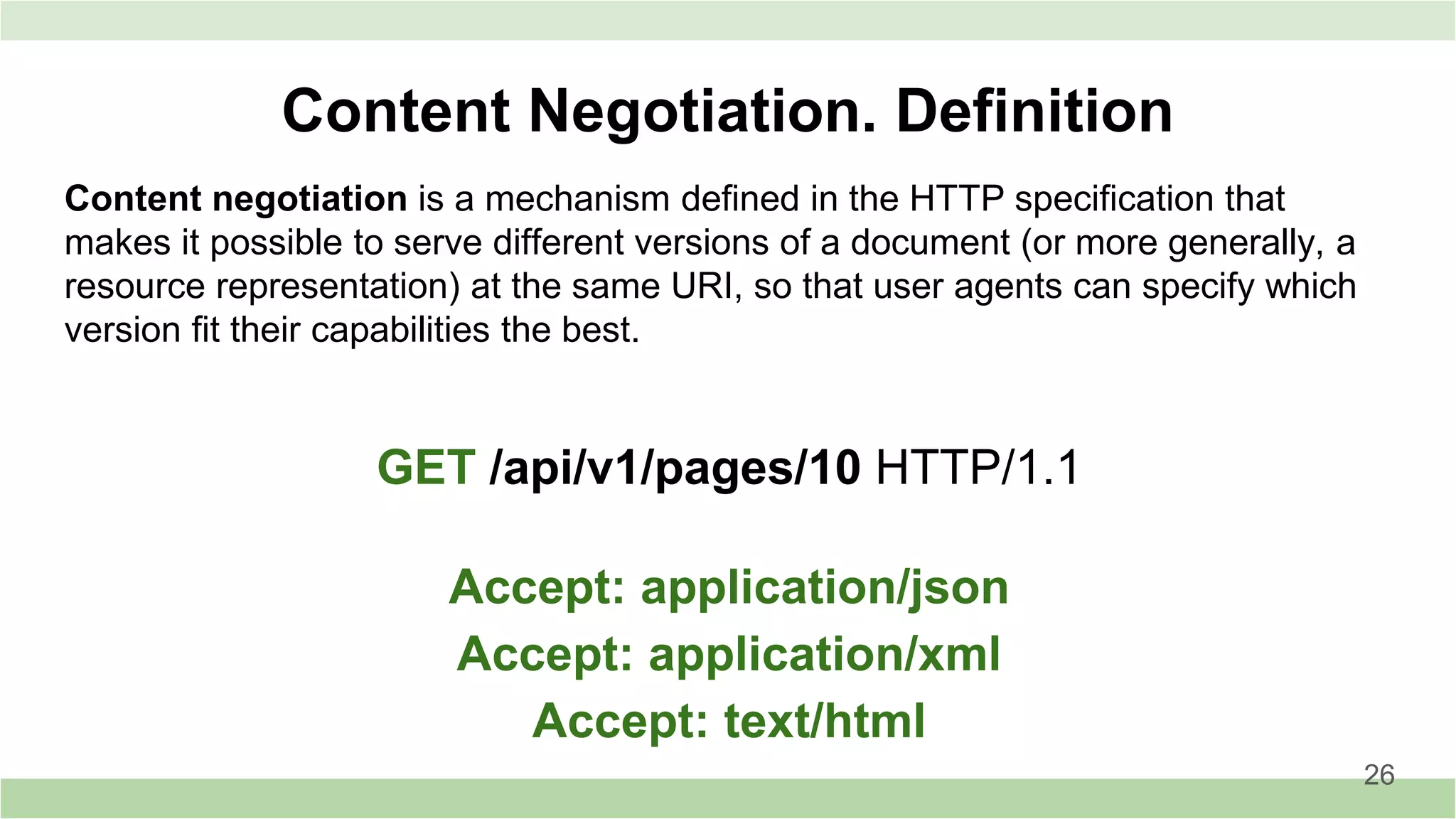 Content negotiation is a mechanism defined in the HTTP specification that
makes it possible to serve different versions of a document (or more generally, a
resource representation) at the same URI, so that user agents can specify which
version fit their capabilities the best.
Content Negotiation. Definition
GET /api/v1/pages/10 HTTP/1.1
Accept: application/json
Accept: application/xml
Accept: text/html
26
 
