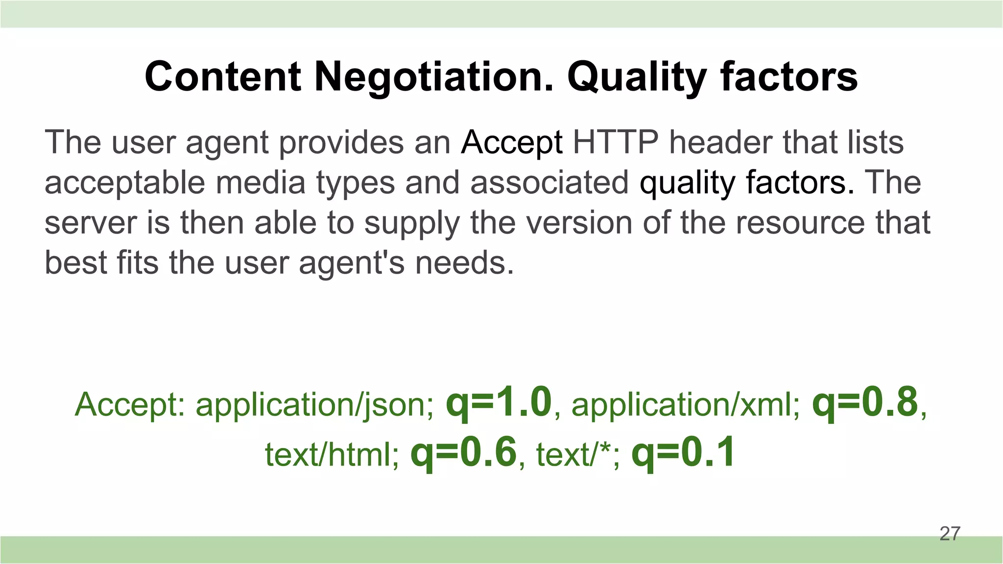 The user agent provides an Accept HTTP header that lists
acceptable media types and associated quality factors. The
server is then able to supply the version of the resource that
best fits the user agent's needs.
Content Negotiation. Quality factors
Accept: application/json; q=1.0, application/xml; q=0.8,
text/html; q=0.6, text/*; q=0.1
27
 
