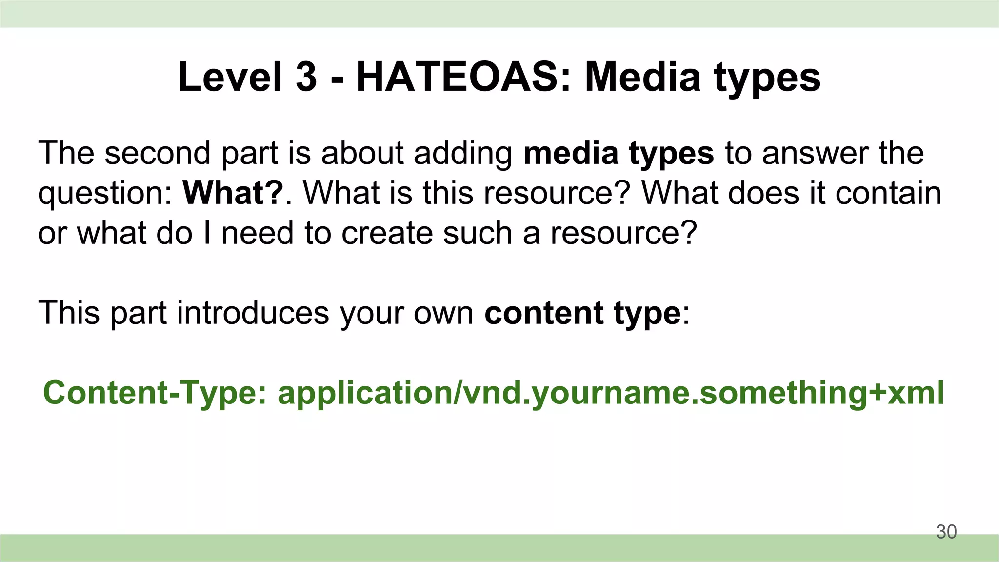 Level 3 - HATEOAS: Media types
The second part is about adding media types to answer the
question: What?. What is this resource? What does it contain
or what do I need to create such a resource?
This part introduces your own content type:
Content-Type: application/vnd.yourname.something+xml
30
 