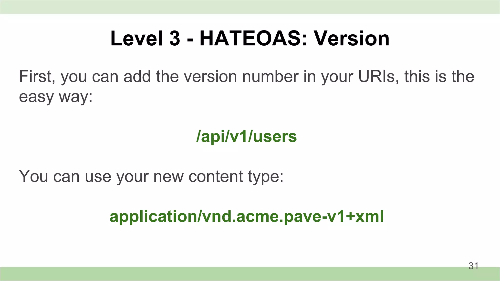 Level 3 - HATEOAS: Version
First, you can add the version number in your URIs, this is the
easy way:
/api/v1/users
You can use your new content type:
application/vnd.acme.pave-v1+xml
31
 