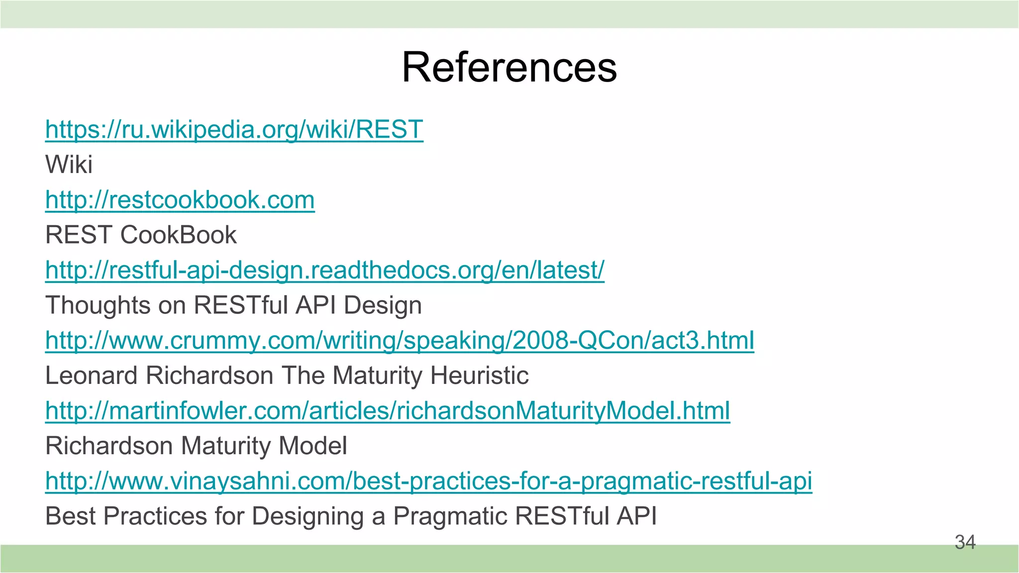 References
https://ru.wikipedia.org/wiki/REST
Wiki
http://restcookbook.com
REST CookBook
http://restful-api-design.readthedocs.org/en/latest/
Thoughts on RESTful API Design
http://www.crummy.com/writing/speaking/2008-QCon/act3.html
Leonard Richardson The Maturity Heuristiс
http://martinfowler.com/articles/richardsonMaturityModel.html
Richardson Maturity Model
http://www.vinaysahni.com/best-practices-for-a-pragmatic-restful-api
Best Practices for Designing a Pragmatic RESTful API
34
 