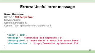 Server Response:
HTTP/1.1 500 Server Error
Server: Apache
Content-Language: ru
Content-Type: application/json; charset=utf-8
Errors: Useful error message
23
{
"code" : 1234,
"message" : "Something bad happened :(",
"description" : "More details about the error here",
"documentation" : "http://somehost.api/errors/1234"
}
 