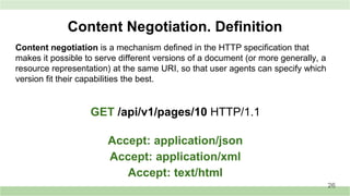 Content negotiation is a mechanism defined in the HTTP specification that
makes it possible to serve different versions of a document (or more generally, a
resource representation) at the same URI, so that user agents can specify which
version fit their capabilities the best.
Content Negotiation. Definition
GET /api/v1/pages/10 HTTP/1.1
Accept: application/json
Accept: application/xml
Accept: text/html
26
 