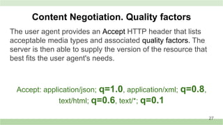 The user agent provides an Accept HTTP header that lists
acceptable media types and associated quality factors. The
server is then able to supply the version of the resource that
best fits the user agent's needs.
Content Negotiation. Quality factors
Accept: application/json; q=1.0, application/xml; q=0.8,
text/html; q=0.6, text/*; q=0.1
27
 