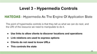 HATEOAS - Hypermedia As The Engine Of Application State
Level 3 - Hypermedia Controls
The point of hypermedia controls is that they tell us what we can do next, and
the URI of the resource we need to manipulate to do it.
● Use links to allow clients to discover locations and operations
● Link relations are used to express options
● Clients do not need to know URLs
● This controls the state
28
 