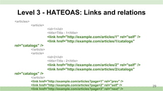 Level 3 - HATEOAS: Links and relations
<articles>
<article>
<id>1</id>
<title>Title - 1</title>
<link href="http://example.com/articles/1" rel="self" />
<link href="http://example.com/articles/1/catalogs"
rel="catalogs" />
</article>
<article>
<id>2</id>
<title>Title - 2</title>
<link href="http://example.com/articles/2" rel="self" />
<link href="http://example.com/articles/2/catalogs"
rel="catalogs" />
</article>
<link href="http://example.com/articles?page=1" rel="prev" />
<link href="http://example.com/articles?page=2" rel="self" />
<link href="http://example.com/articles?page=3" rel="next" />
29
 
