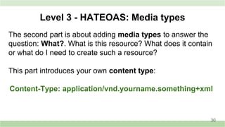 Level 3 - HATEOAS: Media types
The second part is about adding media types to answer the
question: What?. What is this resource? What does it contain
or what do I need to create such a resource?
This part introduces your own content type:
Content-Type: application/vnd.yourname.something+xml
30
 