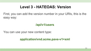 Level 3 - HATEOAS: Version
First, you can add the version number in your URIs, this is the
easy way:
/api/v1/users
You can use your new content type:
application/vnd.acme.pave-v1+xml
31
 
