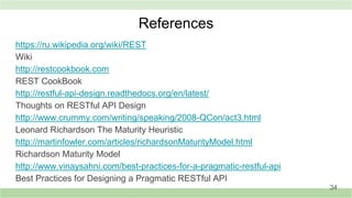 References
https://ru.wikipedia.org/wiki/REST
Wiki
http://restcookbook.com
REST CookBook
http://restful-api-design.readthedocs.org/en/latest/
Thoughts on RESTful API Design
http://www.crummy.com/writing/speaking/2008-QCon/act3.html
Leonard Richardson The Maturity Heuristiс
http://martinfowler.com/articles/richardsonMaturityModel.html
Richardson Maturity Model
http://www.vinaysahni.com/best-practices-for-a-pragmatic-restful-api
Best Practices for Designing a Pragmatic RESTful API
34
 