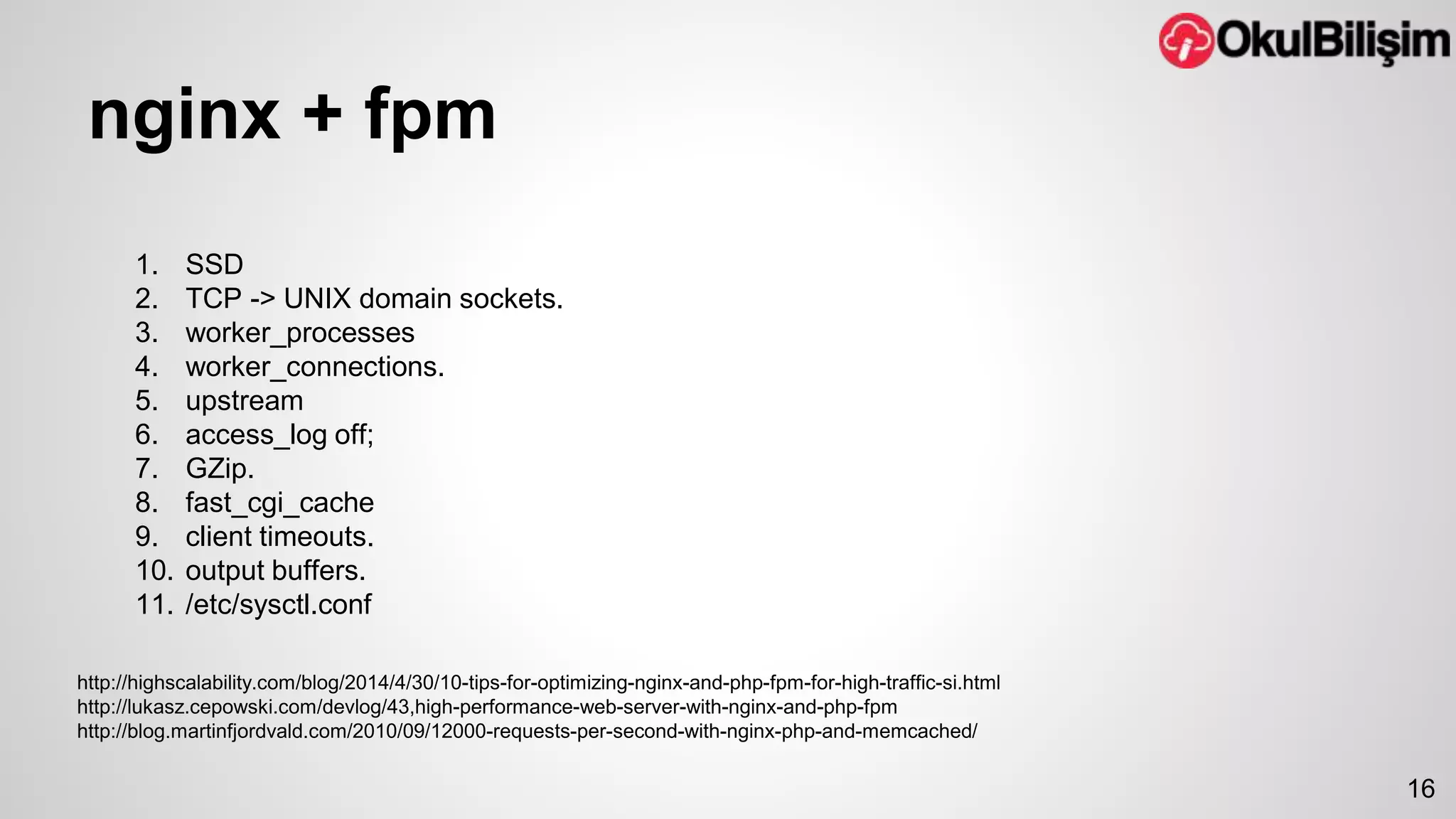 nginx + fpm 
16 
1. SSD 
2. TCP -> UNIX domain sockets. 
3. worker_processes 
4. worker_connections. 
5. upstream 
6. access_log off; 
7. GZip. 
8. fast_cgi_cache 
9. client timeouts. 
10. output buffers. 
11. /etc/sysctl.conf 
http://highscalability.com/blog/2014/4/30/10-tips-for-optimizing-nginx-and-php-fpm-for-high-traffic-si.html 
http://lukasz.cepowski.com/devlog/43,high-performance-web-server-with-nginx-and-php-fpm 
http://blog.martinfjordvald.com/2010/09/12000-requests-per-second-with-nginx-php-and-memcached/ 
 
