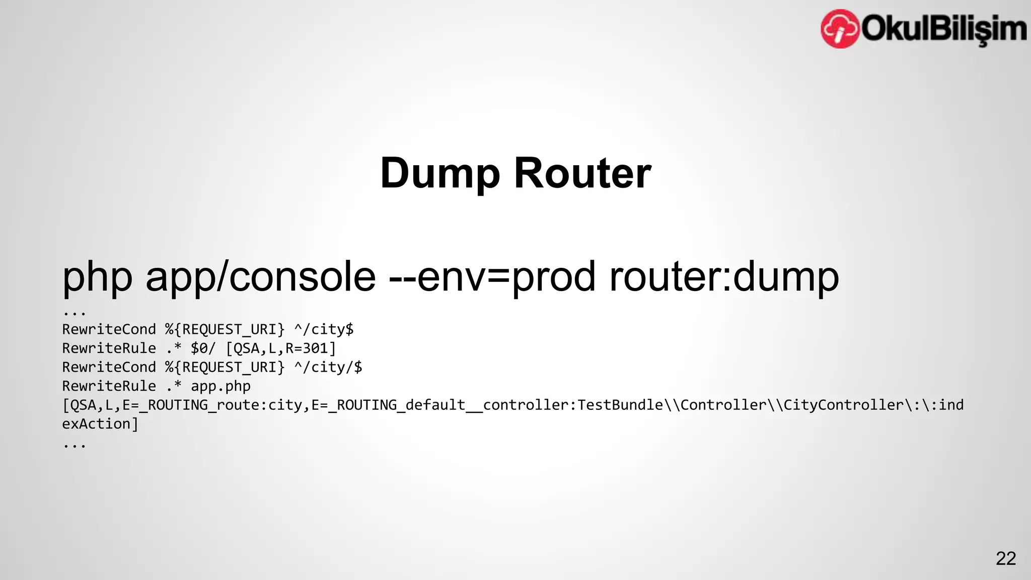 Dump Router 
php app/console --env=prod router:dump 
... 
RewriteCond %{REQUEST_URI} ^/city$ 
RewriteRule .* $0/ [QSA,L,R=301] 
RewriteCond %{REQUEST_URI} ^/city/$ 
RewriteRule .* app.php 
[QSA,L,E=_ROUTING_route:city,E=_ROUTING_default__controller:TestBundleControllerCityController::ind 
exAction] 
... 
22 
 