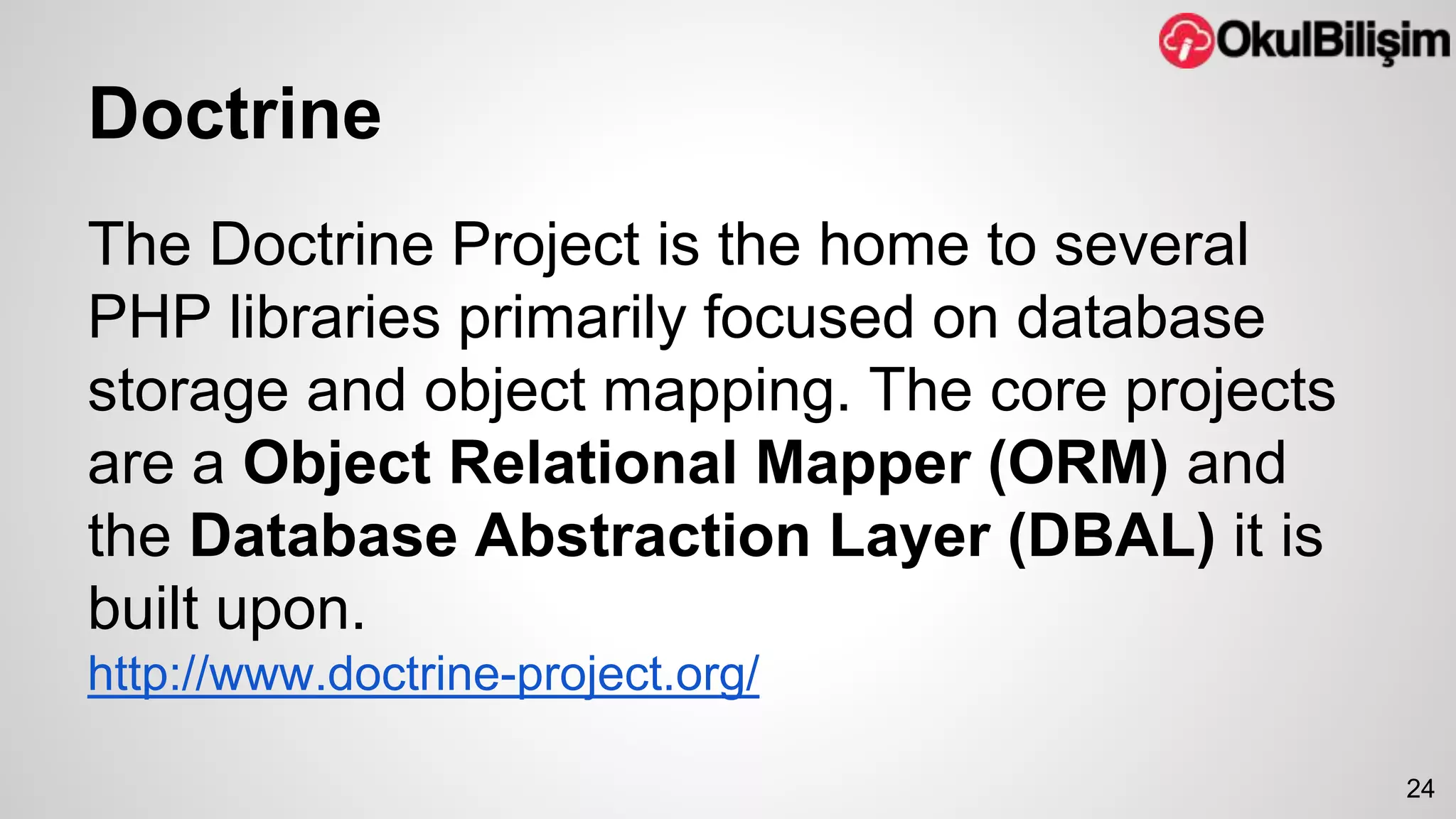 Doctrine 
The Doctrine Project is the home to several 
PHP libraries primarily focused on database 
storage and object mapping. The core projects 
are a Object Relational Mapper (ORM) and 
the Database Abstraction Layer (DBAL) it is 
built upon. 
http://www.doctrine-project.org/ 
24 
 