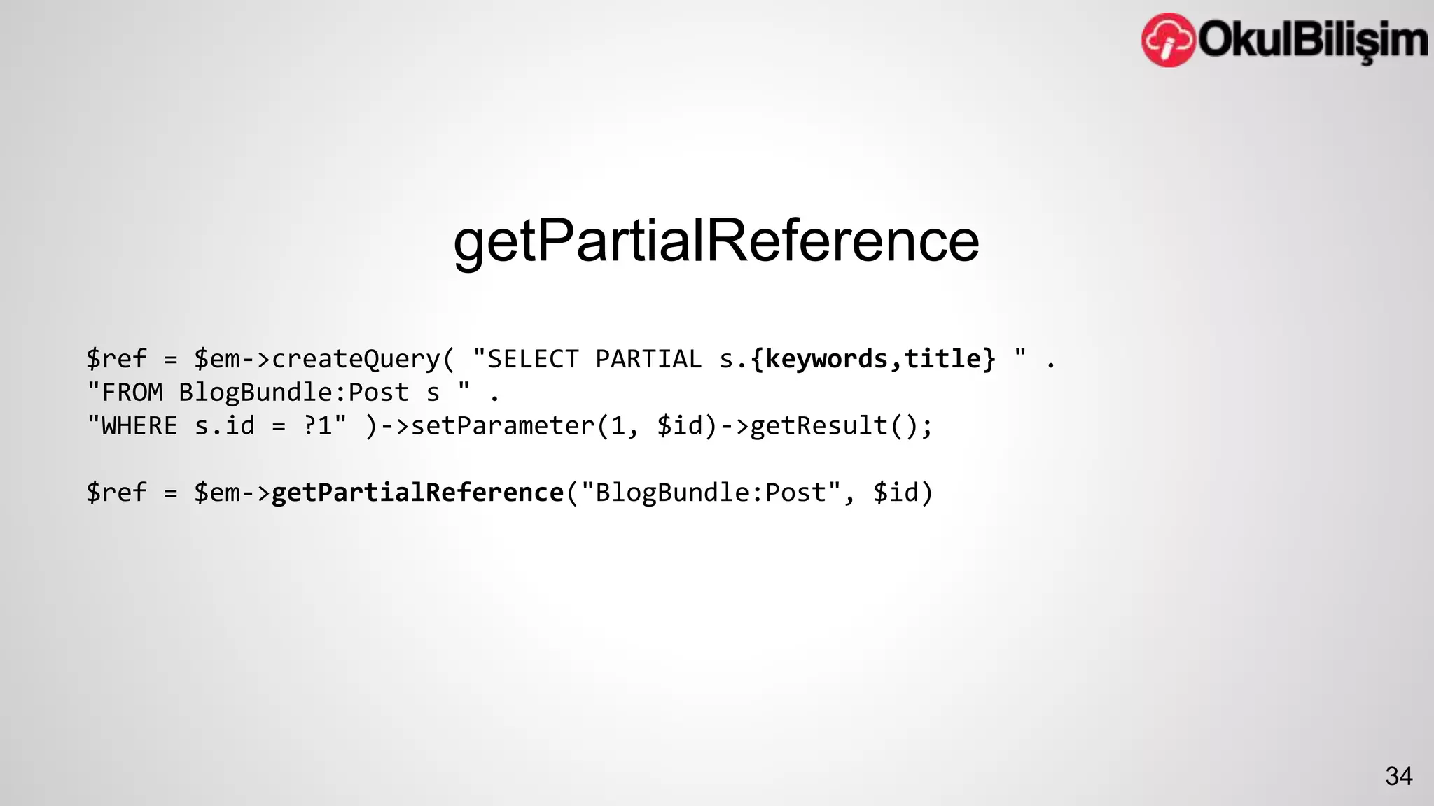 getPartialReference 
$ref = $em->createQuery( "SELECT PARTIAL s.{keywords,title} " . 
"FROM BlogBundle:Post s " . 
"WHERE s.id = ?1" )->setParameter(1, $id)->getResult(); 
$ref = $em->getPartialReference("BlogBundle:Post", $id) 
34 
 