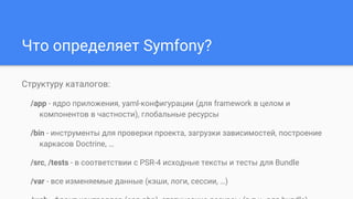 Что определяет Symfony?
Структуру каталогов:
/app - ядро приложения, yaml-конфигурации (для framework в целом и
компонентов в частности), глобальные ресурсы
/bin - инструменты для проверки проекта, загрузки зависимостей, построение
каркасов Doctrine, …
/src, /tests - в соответствии с PSR-4 исходные тексты и тесты для Bundle
/var - все изменяемые данные (кэши, логи, сессии, …)
 