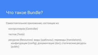 Что такое Bundle?
Самостоятельное приложение, состоящее из:
контроллеров (Controller)
тестов (Tests)
ресурсов (Resources): виды (шаблоны), переводы (translations),
конфигурации (config), документация (doc), статические ресурсы
(public)
 