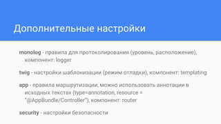 Дополнительные настройки
monolog - правила для протоколирования (уровень, расположение),
компонент: logger
twig - настройки шаблонизации (режим отладки), компонент: templating
app - правила маршрутизации, можно использовать аннотации в
исходных текстах (type=annotation, resource =
“@AppBundle/Controller”), компонент: router
security - настройки безопасности
 