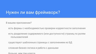 Нужен ли вам фреймворк?
В вашем приложении?
есть формы с необходимостью проверки корректности заполнения
есть разделение содержимого (или доступности) страниц по ролям
пользователей
существуют шаблонные страницы с заполнением из БД
сложная бизнес-логика и работа с данными
 