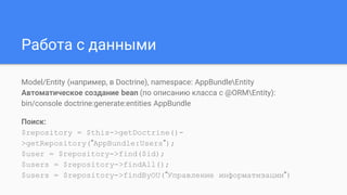 Работа с данными
Model/Entity (например, в Doctrine), namespace: AppBundleEntity
Автоматическое создание bean (по описанию класса с @ORMEntity):
bin/console doctrine:generate:entities AppBundle
Поиск:
$repository = $this->getDoctrine()-
>getRepository(”AppBundle:Users”);
$user = $repository->find($id);
$users = $repository->findAll();
$users = $repository->findByOU(”Управление информатизации”)
 