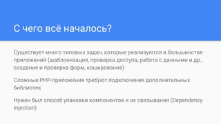 С чего всё началось?
Существует много типовых задач, которые реализуются в большинстве
приложений (шаблонизация, проверка доступа, работа с данными и др.,
создание и проверка форм, кэширование)
Сложные PHP-приложения требуют подключения дополнительных
библиотек
Нужен был способ упаковки компонентов и их связывания (Dependency
Injection)
 