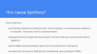 Что такое Symfony?
Если коротко:
контейнер сервисов (подключает, регистрирует и связывание сервисы
из bundle - внешних или из приложения)
маршрутизатор запросов (вызывает контроллер для указанной маски
адреса)
аутентификатор (проверка доступа пользователя к ресурсу)
множество полезных библиотек (например, для разбора YAML)
 